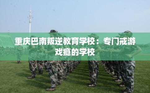 重庆巴南叛逆教育学校:专门戒游戏瘾的学校 重庆巴南叛逆教育学校:专门戒游戏瘾的学校