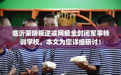 临沂蒙阴叛逆戒网瘾全封闭军事特训学校，本文为您详细研讨！