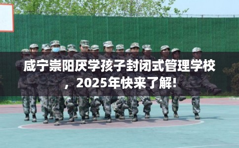 咸宁崇阳厌学孩子封闭式管理学校，2025年快来了解!