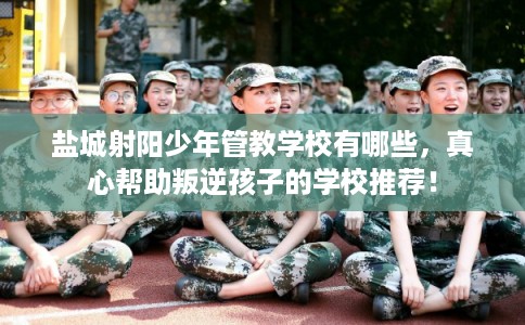 盐城射阳少年管教学校有哪些，真心帮助叛逆孩子的学校推荐！