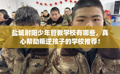 盐城射阳少年管教学校有哪些，真心帮助叛逆孩子的学校推荐！