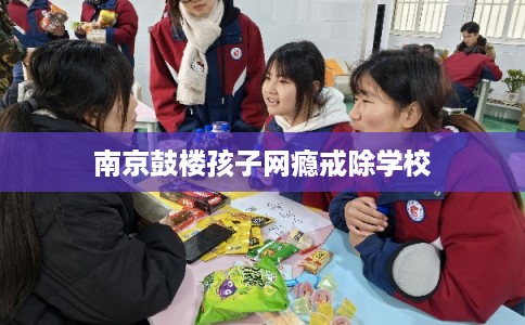 南京鼓楼孩子网瘾戒除学校 南京鼓楼孩子网瘾戒除学校