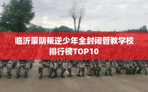 临沂蒙阴叛逆少年全封闭管教学校排行榜TOP10