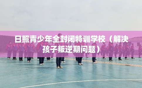 日照青少年全封闭特训学校（解决孩子叛逆期问题）