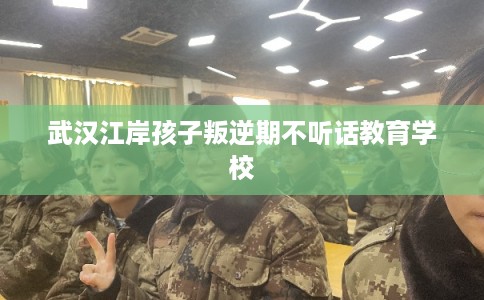 武汉江岸孩子叛逆期不听话教育学校