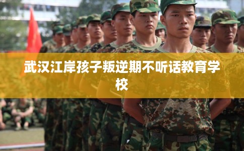 武汉江岸孩子叛逆期不听话教育学校