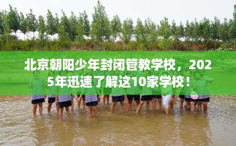 北京朝阳少年封闭管教学校，2025年迅速了解这10家学校！