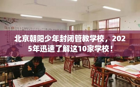 北京朝阳少年封闭管教学校，2025年迅速了解这10家学校！
