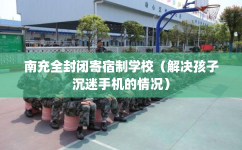 南充全封闭寄宿制学校(解决孩子沉迷手机的情况) 南充全封闭寄宿制学校(解决孩子沉迷手机的情况)