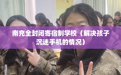 南充全封闭寄宿制学校（解决孩子沉迷手机的情况）