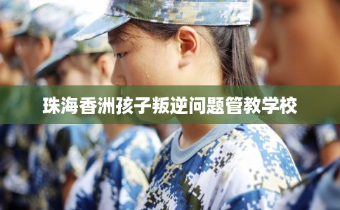 珠海香洲孩子叛逆问题管教学校 珠海香洲孩子叛逆问题管教学校