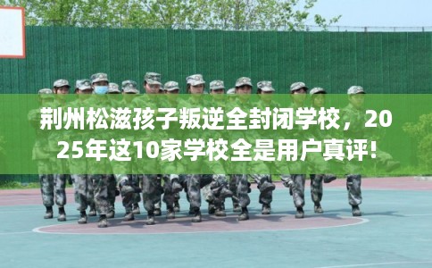 荆州松滋孩子叛逆全封闭学校,2025年这10家学校全是用户真评! 荆州松滋孩子叛逆全封闭学校,2025年这10家学校全是用户真评!