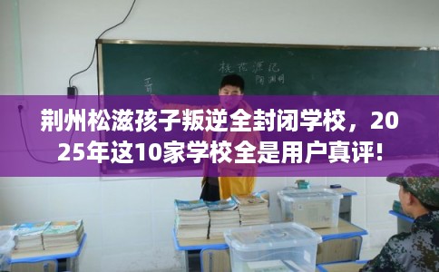 荆州松滋孩子叛逆全封闭学校，2025年这10家学校全是用户真评!