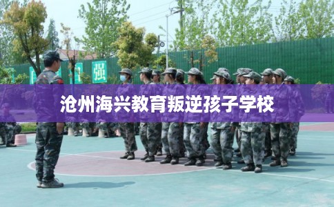 沧州海兴教育叛逆孩子学校 沧州海兴教育叛逆孩子学校