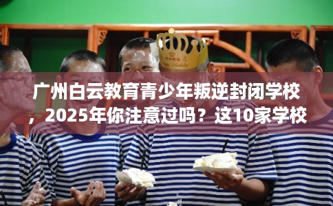 广州白云教育青少年叛逆封闭学校，2025年你注意过吗？这10家学校！