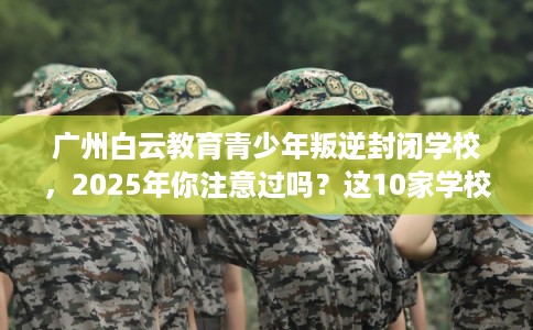 广州白云教育青少年叛逆封闭学校，2025年你注意过吗？这10家学校！