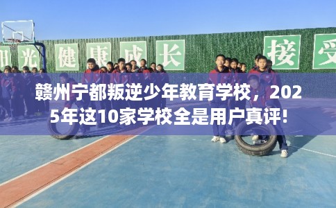 赣州宁都叛逆少年教育学校，2025年这10家学校全是用户真评!