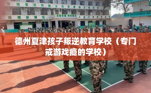 德州夏津孩子叛逆教育学校（专门戒游戏瘾的学校）