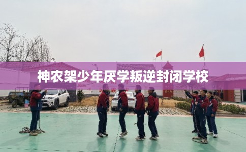 神农架少年厌学叛逆封闭学校 神农架少年厌学叛逆封闭学校