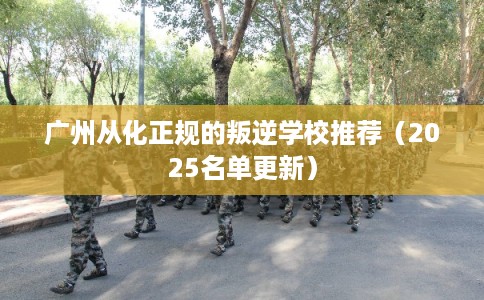广州从化正规的叛逆学校推荐（2025名单更新）