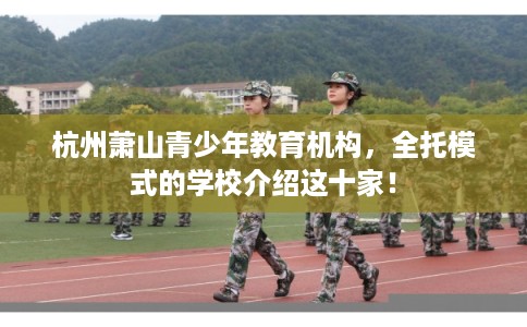 杭州萧山青少年教育机构,全托模式的学校介绍这十家! 杭州萧山青少年教育机构,全托模式的学校介绍这十家!