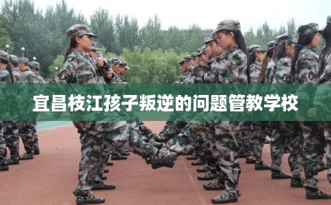 宜昌枝江孩子叛逆的问题管教学校 宜昌枝江孩子叛逆的问题管教学校