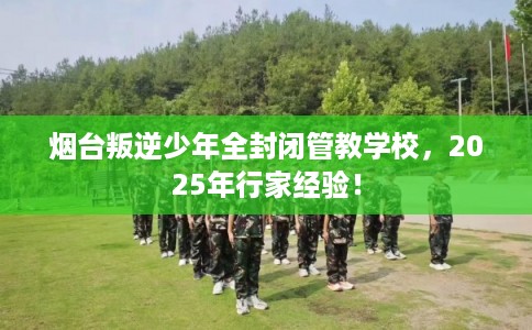 烟台叛逆少年全封闭管教学校，2025年行家经验！