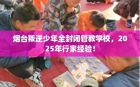 烟台叛逆少年全封闭管教学校，2025年行家经验！