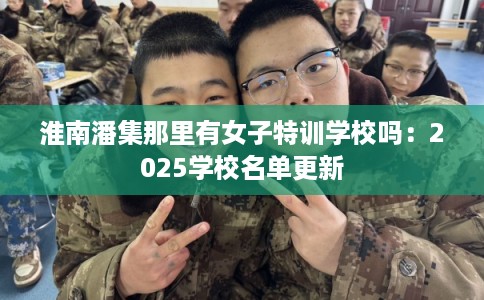 淮南潘集那里有女子特训学校吗:2025学校名单更新 淮南潘集那里有女子特训学校吗:2025学校名单更新