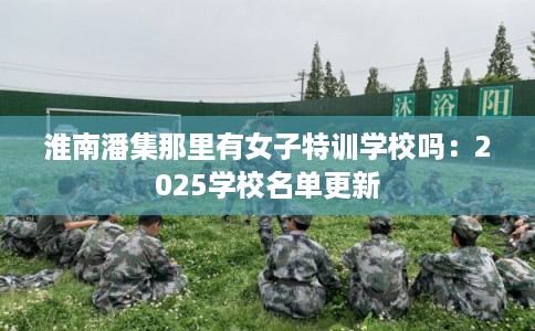 淮南潘集那里有女子特训学校吗：2025学校名单更新