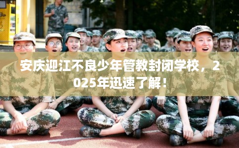安庆迎江不良少年管教封闭学校，2025年迅速了解！