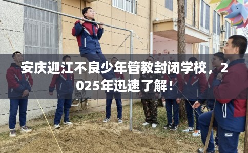 安庆迎江不良少年管教封闭学校，2025年迅速了解！
