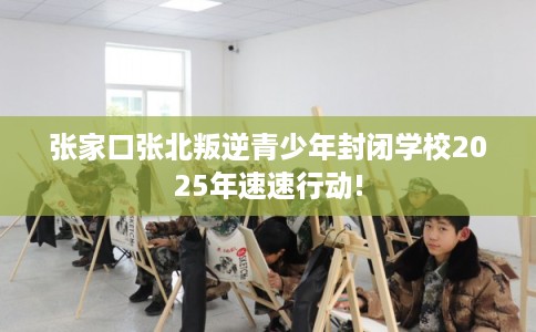 张家口张北叛逆青少年封闭学校2025年速速行动!