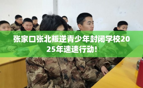 张家口张北叛逆青少年封闭学校2025年速速行动!