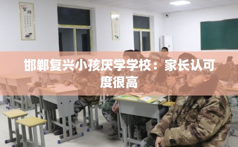邯郸复兴小孩厌学学校：家长认可度很高