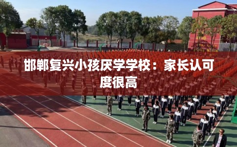 邯郸复兴小孩厌学学校：家长认可度很高
