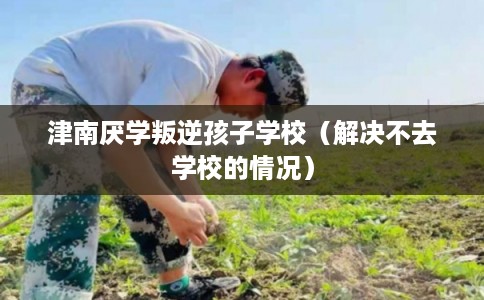 津南厌学叛逆孩子学校（解决不去学校的情况）