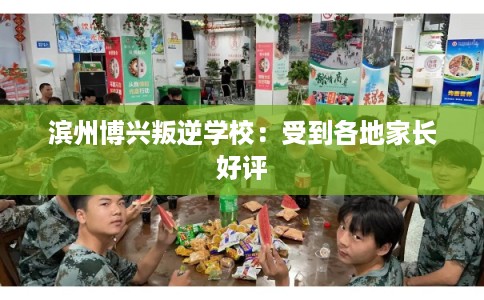 滨州博兴叛逆学校：受到各地家长好评