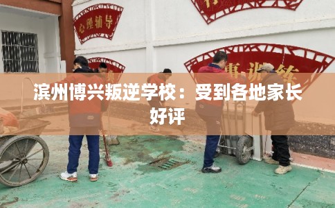 滨州博兴叛逆学校：受到各地家长好评