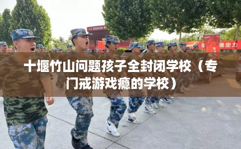 十堰竹山问题孩子全封闭学校（专门戒游戏瘾的学校）