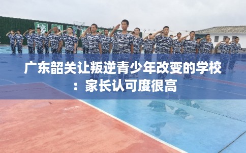 广东韶关让叛逆青少年改变的学校：家长认可度很高