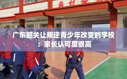 广东韶关让叛逆青少年改变的学校：家长认可度很高