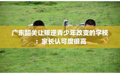 广东韶关让叛逆青少年改变的学校：家长认可度很高