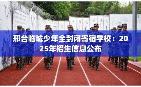 邢台临城少年全封闭寄宿学校：2025年招生信息公布