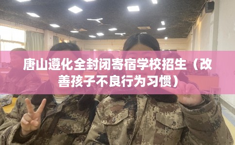 唐山遵化全封闭寄宿学校招生（改善孩子不良行为习惯）