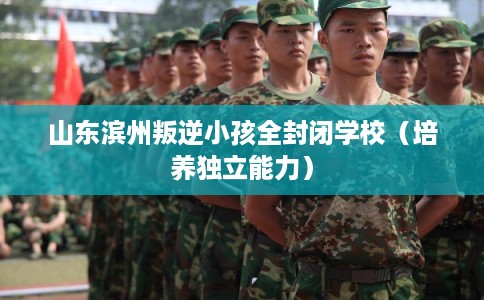 山东滨州叛逆小孩全封闭学校（培养独立能力）