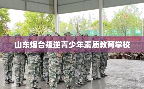 山东烟台叛逆青少年素质教育学校 山东烟台叛逆青少年素质教育学校