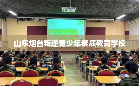 山东烟台叛逆青少年素质教育学校 山东烟台叛逆青少年素质教育学校