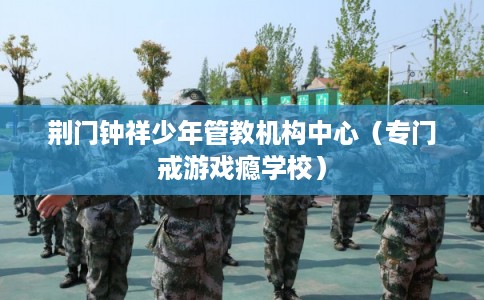 荆门钟祥少年管教机构中心（专门戒游戏瘾学校）