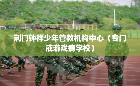 荆门钟祥少年管教机构中心（专门戒游戏瘾学校）